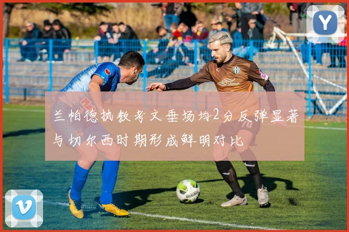 兰帕德执教考文垂场均2分反弹显著与切尔西时期形成鲜明对比