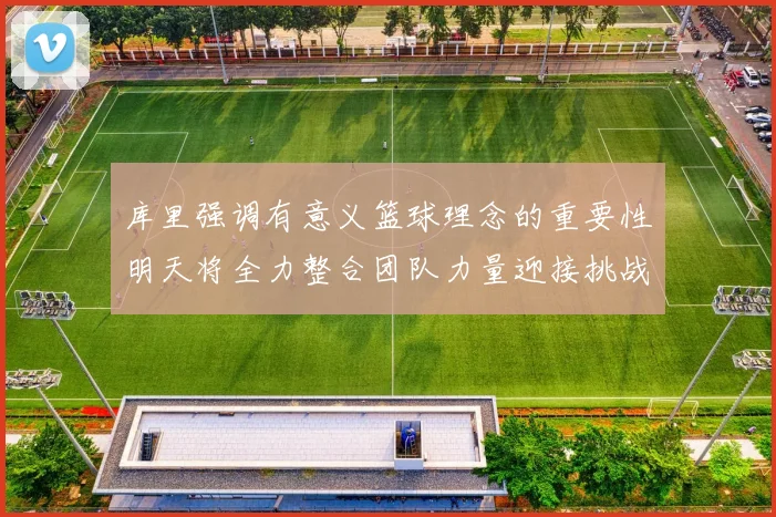 库里强调有意义篮球理念的重要性明天将全力整合团队力量迎接挑战