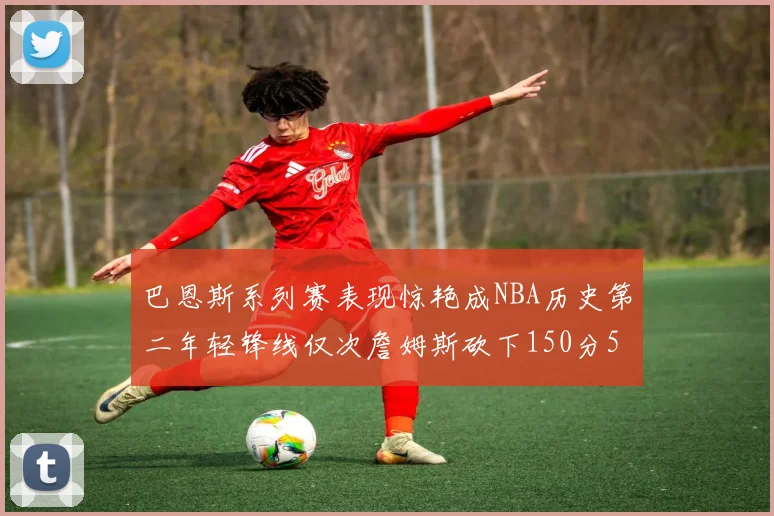 巴恩斯系列赛表现惊艳成NBA历史第二年轻锋线仅次詹姆斯砍下150分50助
