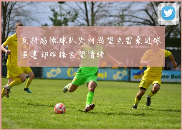 瓦科感慨球队失利渴望克雷桑进球虽喜却难掩失望情绪