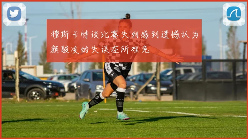 穆斯卡特谈比赛失利感到遗憾认为颜骏凌的失误在所难免