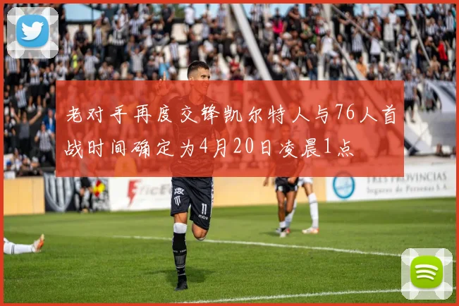 老对手再度交锋凯尔特人与76人首战时间确定为4月20日凌晨1点