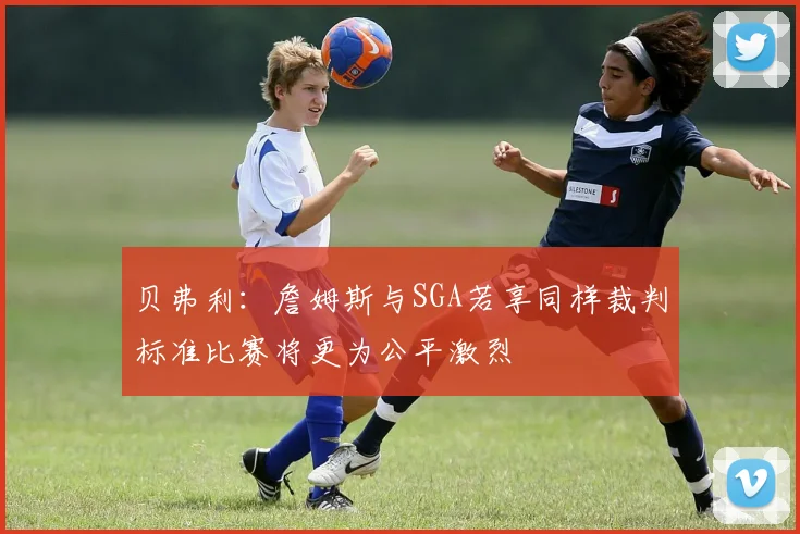 贝弗利:詹姆斯与SGA若享同样裁判标准比赛将更为公平激烈