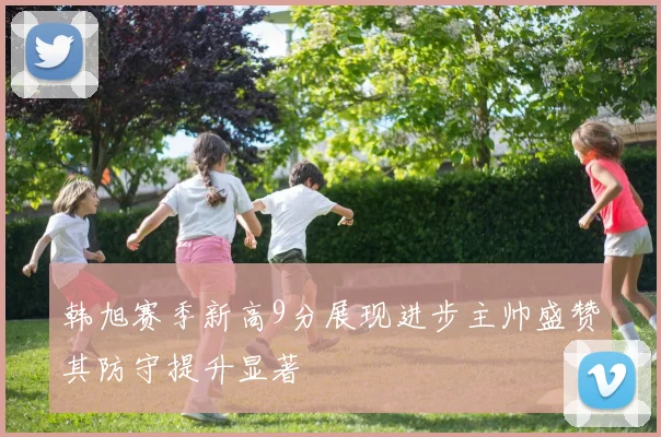 韩旭赛季新高9分展现进步主帅盛赞其防守提升显著