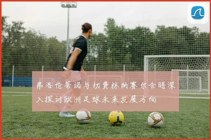 弗洛伦蒂诺与切费林纳赛尔会晤深入探讨欧洲足球未来发展方向