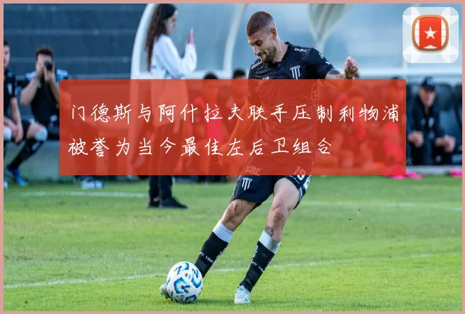 门德斯与阿什拉夫联手压制利物浦被誉为当今最佳左后卫组合