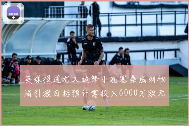 英媒报道尤文边锋小孔塞桑成利物浦引援目标预计需投入6000万欧元