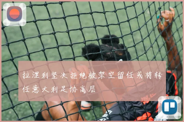 拉涅利坚决拒绝被架空留任或将转任意大利足协高层