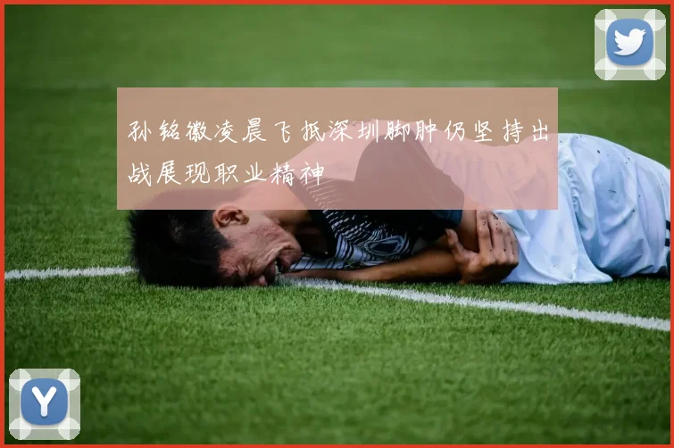 孙铭徽凌晨飞抵深圳脚肿仍坚持出战展现职业精神