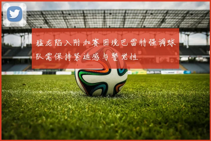 猛龙陷入附加赛困境巴雷特强调球队需保持紧迫感与警觉性