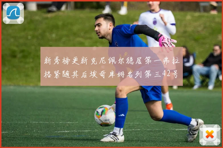 新秀榜更新克尼佩尔稳居第一弗拉格紧随其后埃奇库姆名列第三42号秀强势上升至第五位