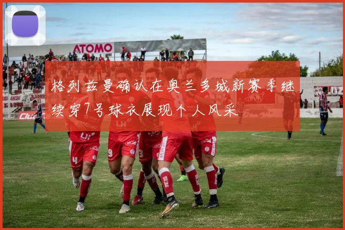 格列兹曼确认在奥兰多城新赛季继续穿7号球衣展现个人风采