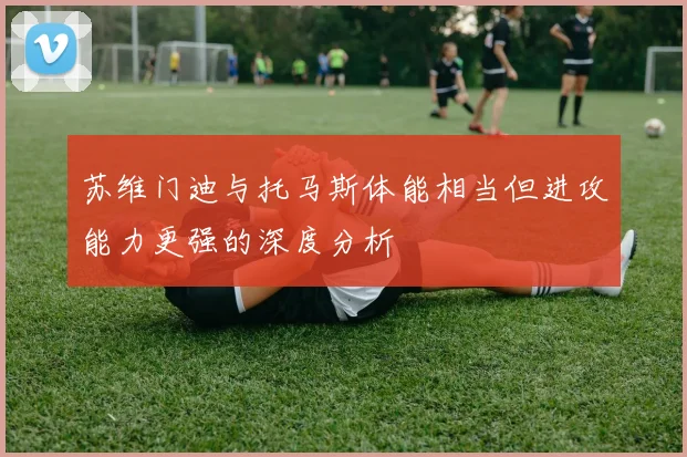 苏维门迪与托马斯体能相当但进攻能力更强的深度分析