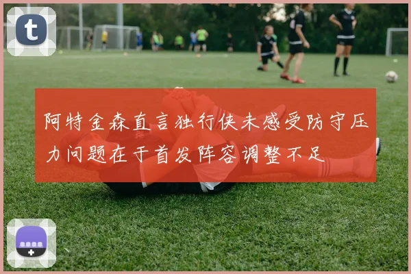 阿特金森直言独行侠未感受防守压力问题在于首发阵容调整不足