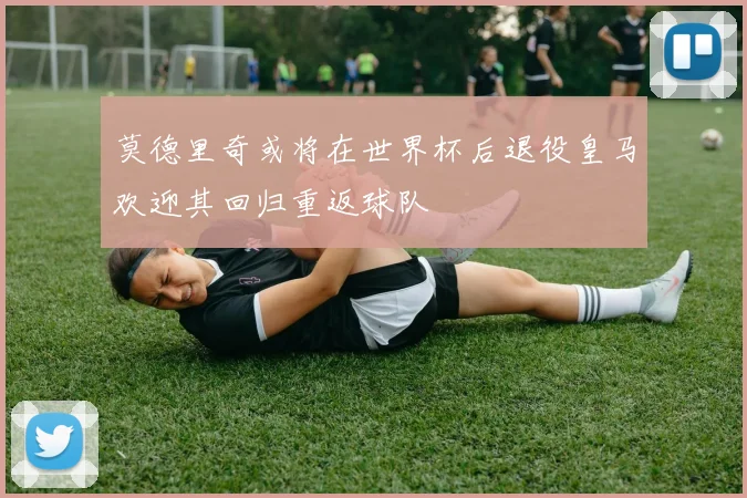莫德里奇或将在世界杯后退役皇马欢迎其回归重返球队