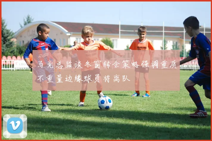 马竞总监谈冬窗转会策略强调重质不重量边缘球员将离队