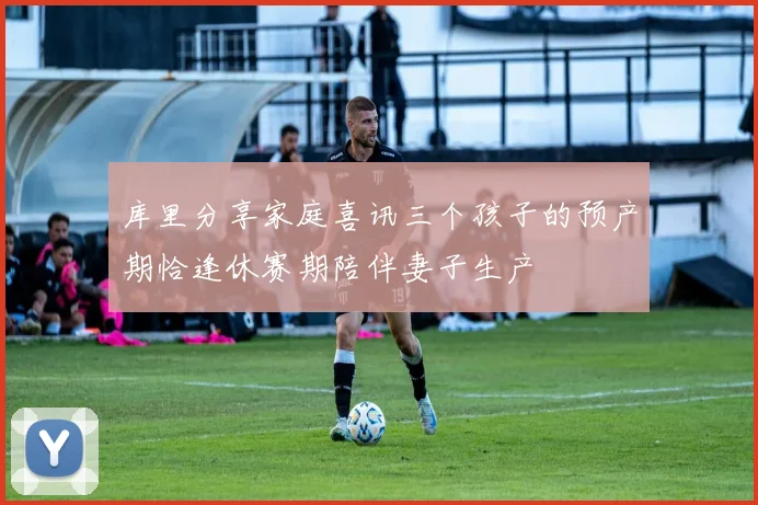 库里分享家庭喜讯三个孩子的预产期恰逢休赛期陪伴妻子生产