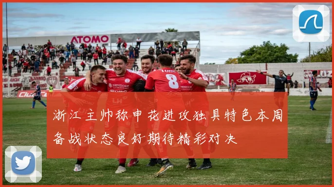 浙江主帅称申花进攻独具特色本周备战状态良好期待精彩对决