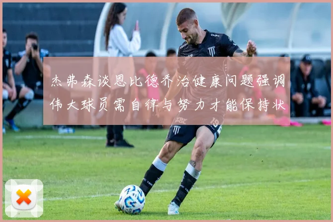 杰弗森谈恩比德乔治健康问题强调伟大球员需自律与努力才能保持状态