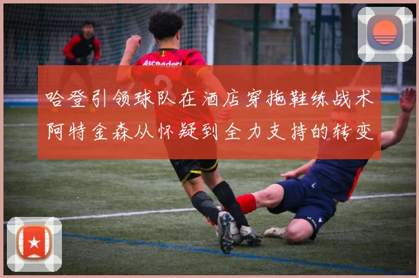 哈登引领球队在酒店穿拖鞋练战术阿特金森从怀疑到全力支持的转变