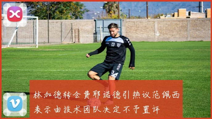 林加德转会费耶诺德引热议范佩西表示由技术团队决定不予置评
