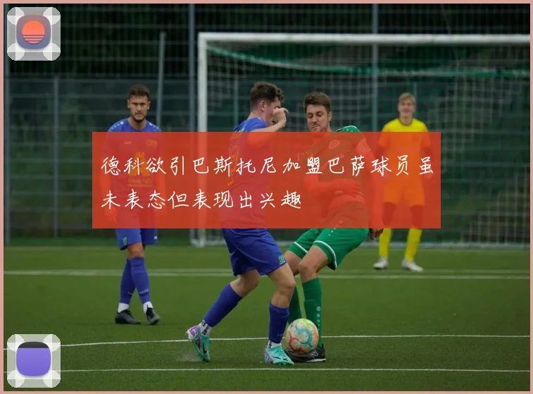 德科欲引巴斯托尼加盟巴萨球员虽未表态但表现出兴趣