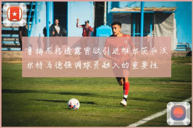 鲁梅尼格透露曾欲引进维尔茨和沃尔特马德强调球员融入的重要性