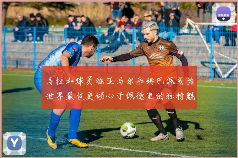 马拉加球员称亚马尔和姆巴佩或为世界最佳更倾心于佩德里的独特魅力