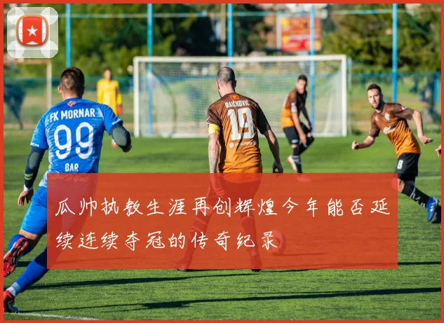 瓜帅执教生涯再创辉煌今年能否延续连续夺冠的传奇纪录