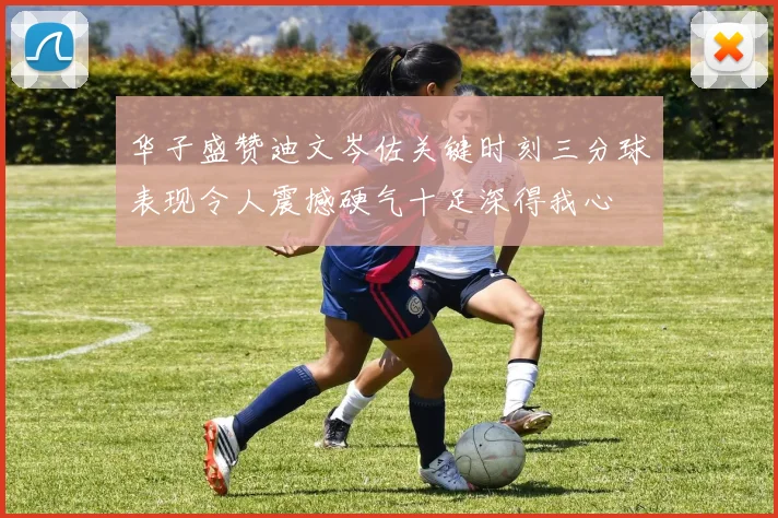 华子盛赞迪文岑佐关键时刻三分球表现令人震撼硬气十足深得我心