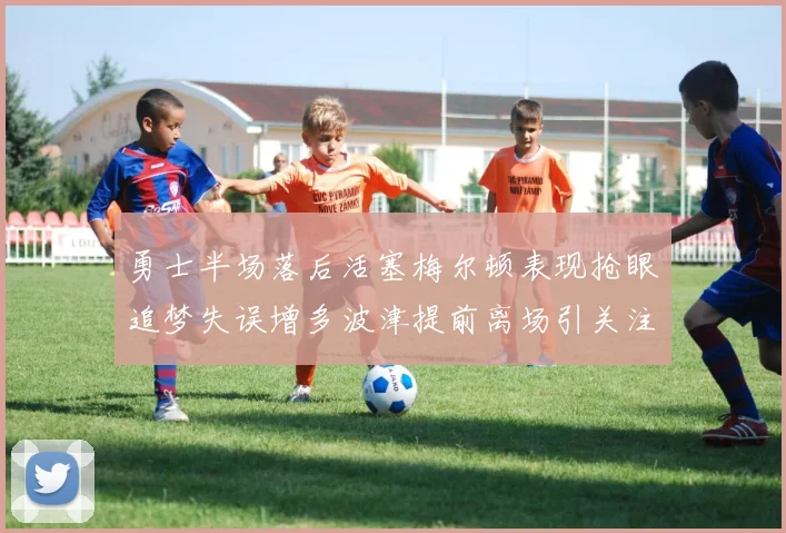 勇士半场落后活塞梅尔顿表现抢眼追梦失误增多波津提前离场引关注