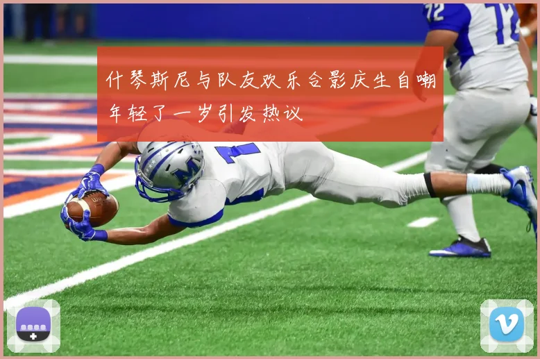 什琴斯尼与队友欢乐合影庆生自嘲年轻了一岁引发热议