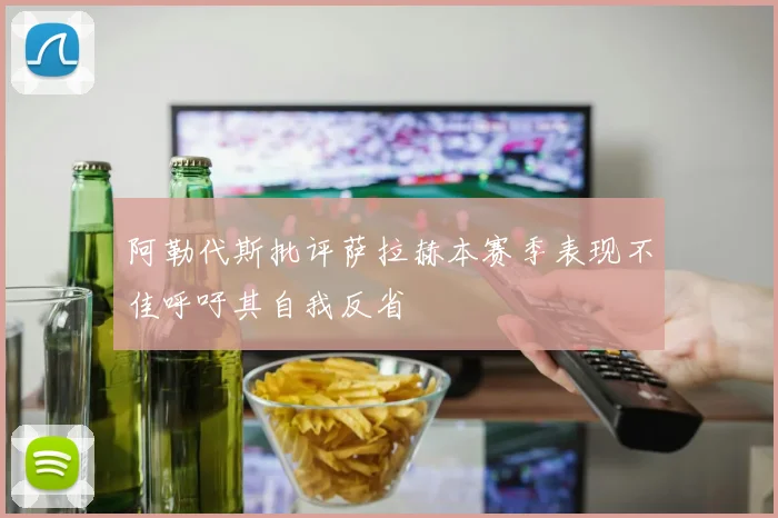 阿勒代斯批评萨拉赫本赛季表现不佳呼吁其自我反省