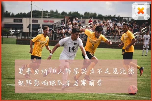 夏普分析76人阵容实力不足恩比德缺阵影响球队季后赛前景