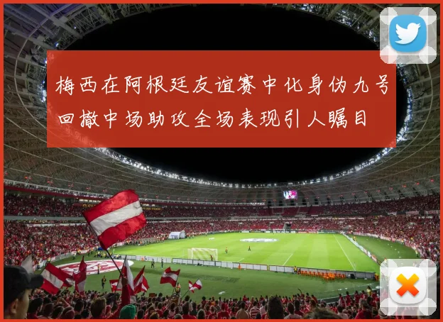 梅西在阿根廷友谊赛中化身伪九号回撤中场助攻全场表现引人瞩目