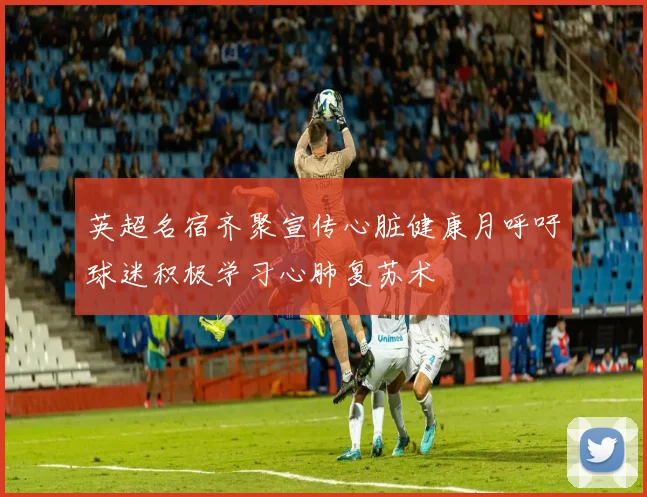 英超名宿齐聚宣传心脏健康月呼吁球迷积极学习心肺复苏术