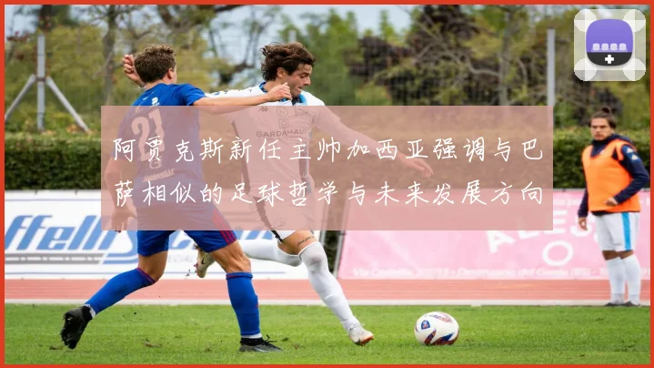 阿贾克斯新任主帅加西亚强调与巴萨相似的足球哲学与未来发展方向