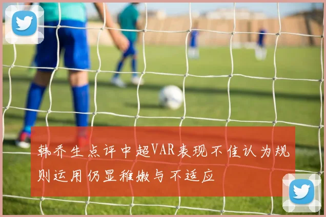 韩乔生点评中超VAR表现不佳认为规则运用仍显稚嫩与不适应