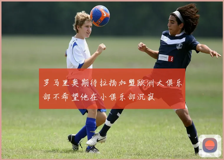 罗马里奥期待拉扬加盟欧洲大俱乐部不希望他在小俱乐部沉寂