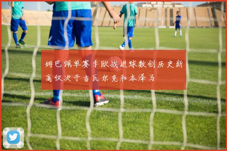 姆巴佩单赛季欧战进球数创历史新高仅次于吉瓦尔克和本泽马